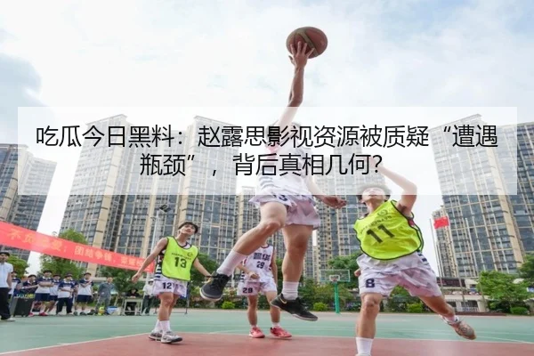 吃瓜今日黑料：赵露思影视资源被质疑“遭遇瓶颈”，背后真相几何？