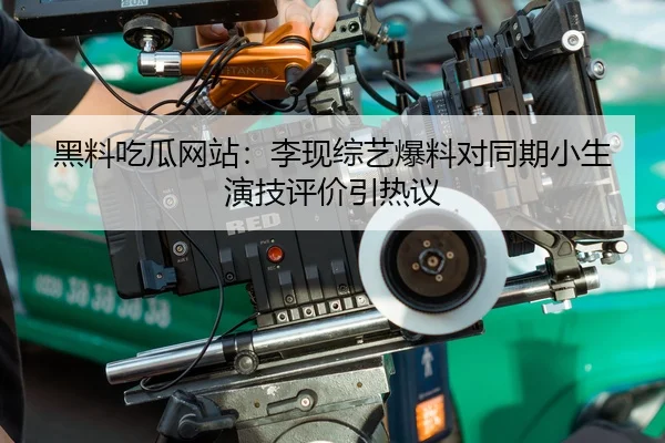 黑料吃瓜网站：李现综艺爆料对同期小生演技评价引热议